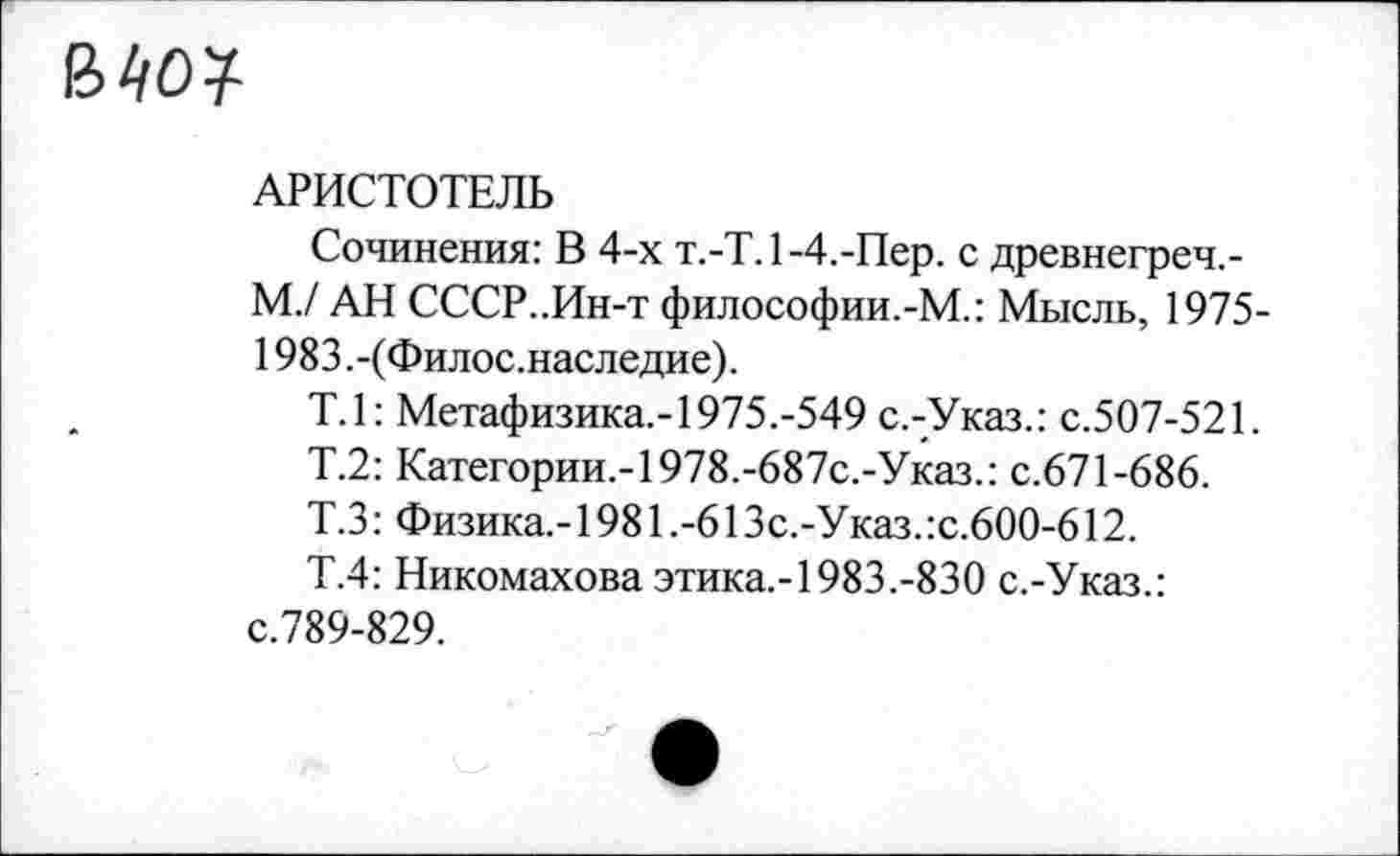 ﻿В40?
АРИСТОТЕЛЬ
Сочинения: В 4-х т.-Т. 1-4.-Пер. с древнегреч,-М./ АН СССР..Ин-т философии.-М.: Мысль, 1975-1983.-(Филос.наследие).
Т.1: Метафизика,-1975.-549 с.-Указ.: с.507-521.
Т.2: Категории.-1978.-687с.-Указ.: с.671-686.
Т.З: Физика.-1981.-61 Зс.-Указ.:с.600-612.
Т.4: Никомахова этика.-1983.-830 с.-Указ.: с.789-829.